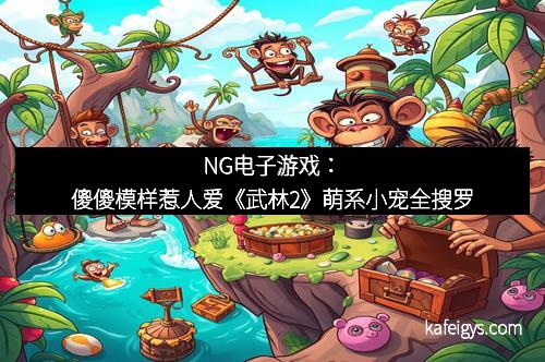 NG电子游戏：傻傻模样惹人爱《武林2》萌系小宠全搜罗